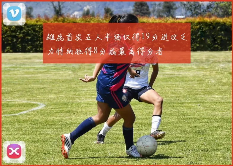 雄鹿首发五人半场仅得19分进攻乏力特纳独得8分成最高得分者