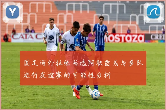 国足海外拉练或选阿联酋或与多队进行友谊赛的可能性分析