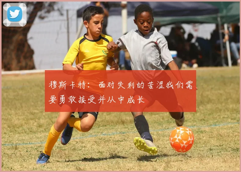穆斯卡特：面对失利的苦涩我们需要勇敢接受并从中成长