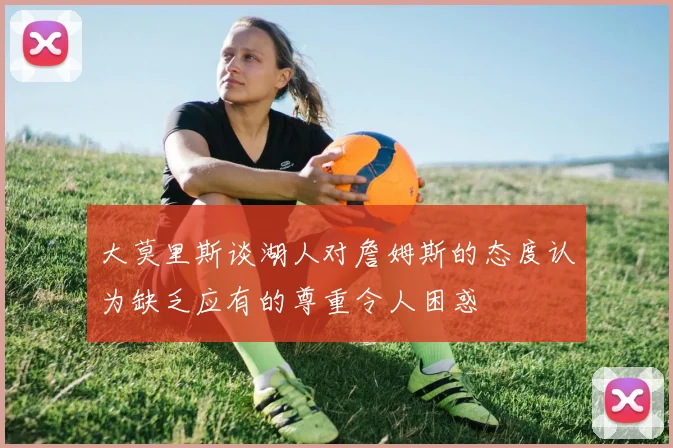 大莫里斯谈湖人对詹姆斯的态度认为缺乏应有的尊重令人困惑