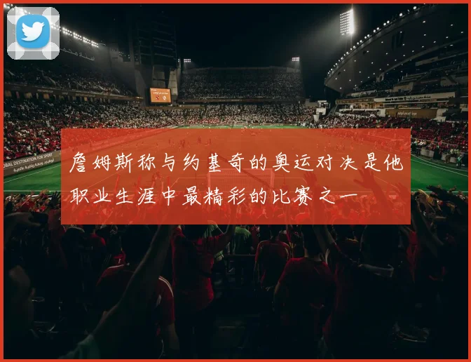 詹姆斯称与约基奇的奥运对决是他职业生涯中最精彩的比赛之一