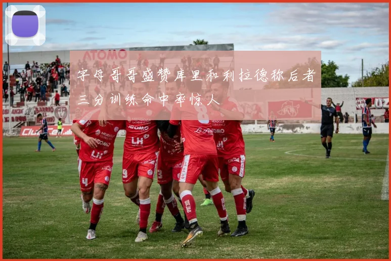 字母哥哥盛赞库里和利拉德称后者三分训练命中率惊人