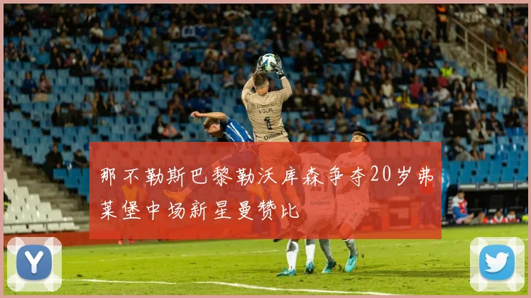 那不勒斯巴黎勒沃库森争夺20岁弗莱堡中场新星曼赞比