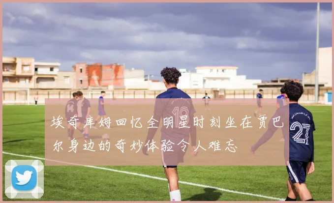 埃奇库姆回忆全明星时刻坐在贾巴尔身边的奇妙体验令人难忘