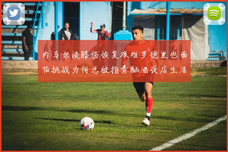 内马尔谈膝伤恢复艰难罗德里也面临挑战为何总被指责酗酒夜店生活