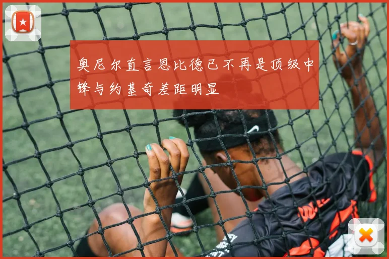 奥尼尔直言恩比德已不再是顶级中锋与约基奇差距明显