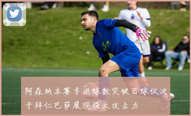 阿森纳本赛季进球数突破百球仅次于拜仁巴萨展现强大攻击力