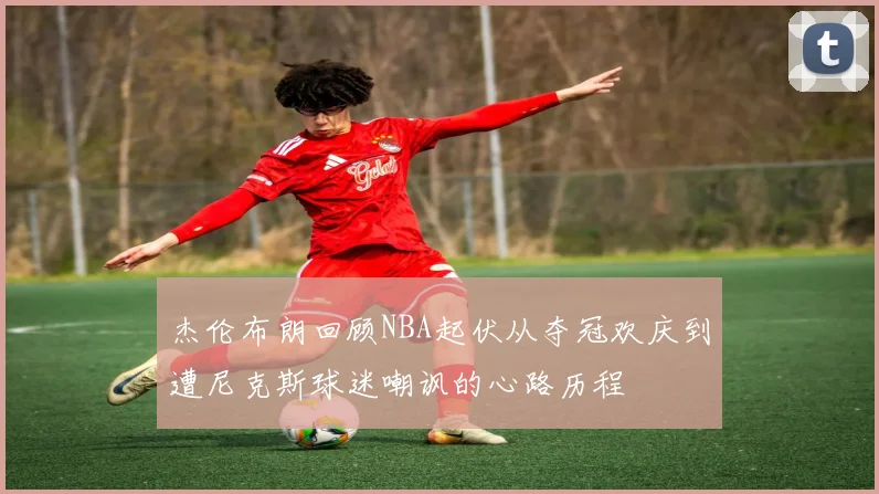 杰伦布朗回顾NBA起伏从夺冠欢庆到遭尼克斯球迷嘲讽的心路历程