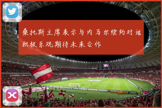 桑托斯主席表示与内马尔续约对话积极乐观期待未来合作