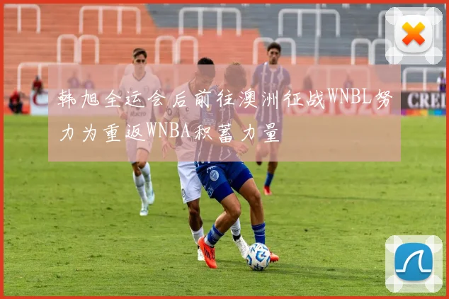韩旭全运会后前往澳洲征战WNBL努力为重返WNBA积蓄力量