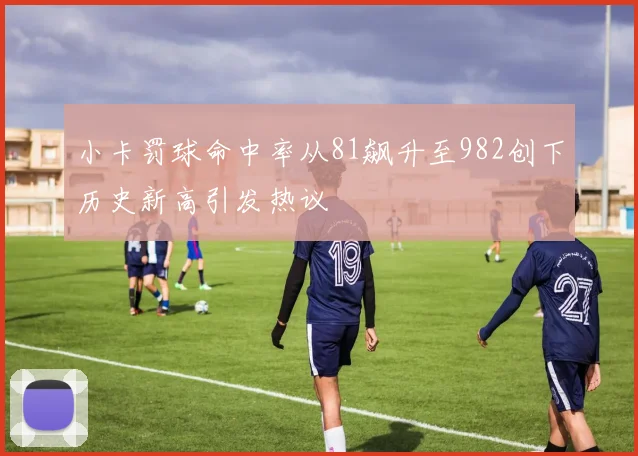 小卡罚球命中率从81飙升至982创下历史新高引发热议
