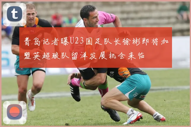 青岛记者曝U23国足队长徐彬即将加盟英超狼队留洋发展机会来临