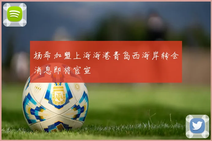 杨希加盟上海海港青岛西海岸转会消息即将官宣