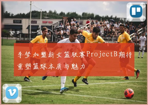 李梦加盟新女篮联赛ProjectB期待重塑篮球本质与魅力