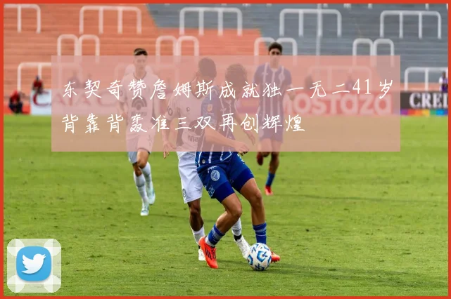 东契奇赞詹姆斯成就独一无二41岁背靠背轰准三双再创辉煌