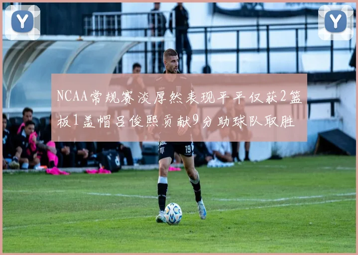 NCAA常规赛淡厚然表现平平仅获2篮板1盖帽吕俊熙贡献9分助球队取胜