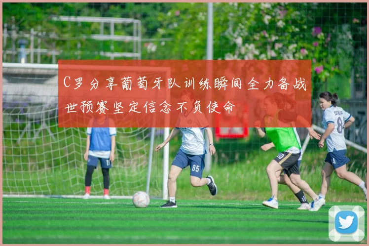 C罗分享葡萄牙队训练瞬间全力备战世预赛坚定信念不负使命