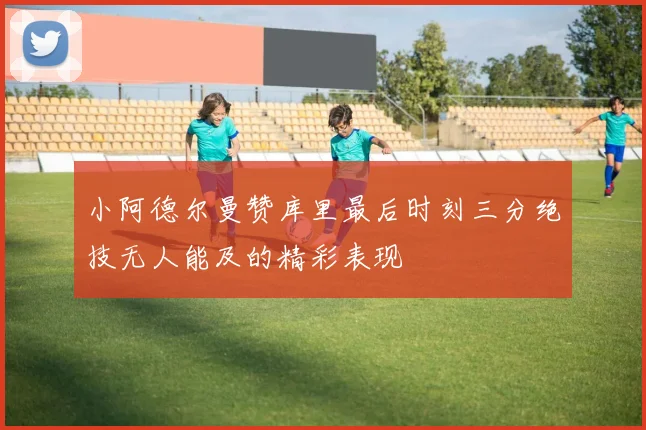 小阿德尔曼赞库里最后时刻三分绝技无人能及的精彩表现