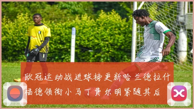 欧冠运动战进球榜更新哈兰德拉什福德领衔小马丁费尔明紧随其后