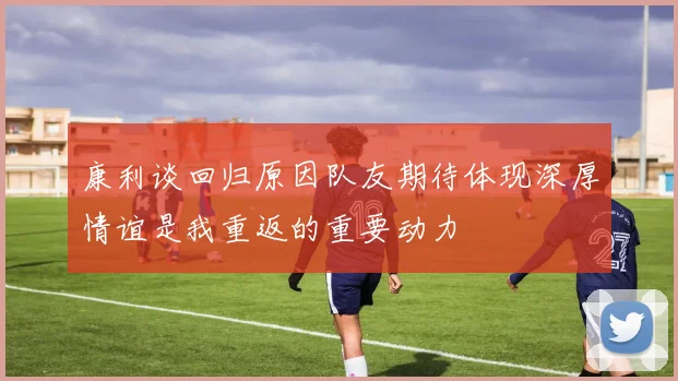 康利谈回归原因队友期待体现深厚情谊是我重返的重要动力
