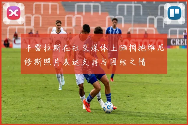 卡雷拉斯在社交媒体上晒拥抱维尼修斯照片表达支持与团结之情