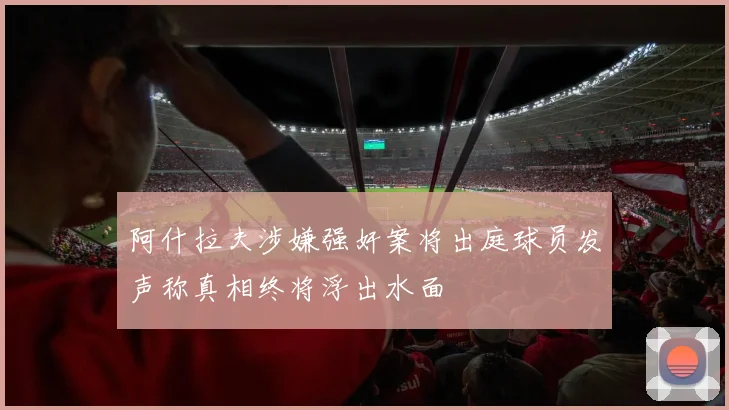 阿什拉夫涉嫌强奸案将出庭球员发声称真相终将浮出水面