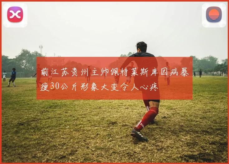 前江苏贵州主帅佩特莱斯库因病暴瘦30公斤形象大变令人心疼
