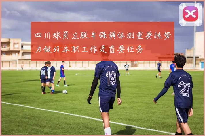 四川球员左朕年强调体测重要性努力做好本职工作是首要任务