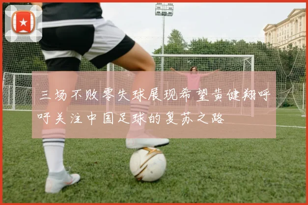 三场不败零失球展现希望黄健翔呼吁关注中国足球的复苏之路