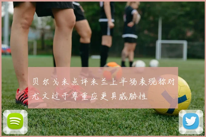 贝尔戈米点评米兰上半场表现称对尤文过于尊重应更具威胁性