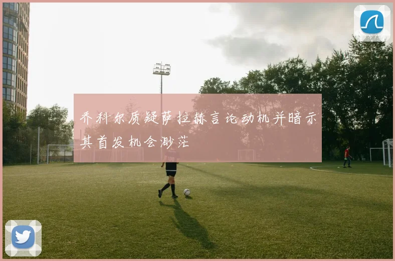 乔科尔质疑萨拉赫言论动机并暗示其首发机会渺茫