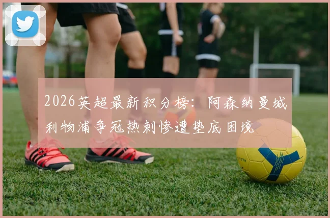 2026英超最新积分榜：阿森纳曼城利物浦争冠热刺惨遭垫底困境