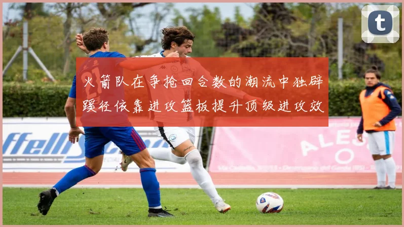火箭队在争抢回合数的潮流中独辟蹊径依靠进攻篮板提升顶级进攻效率