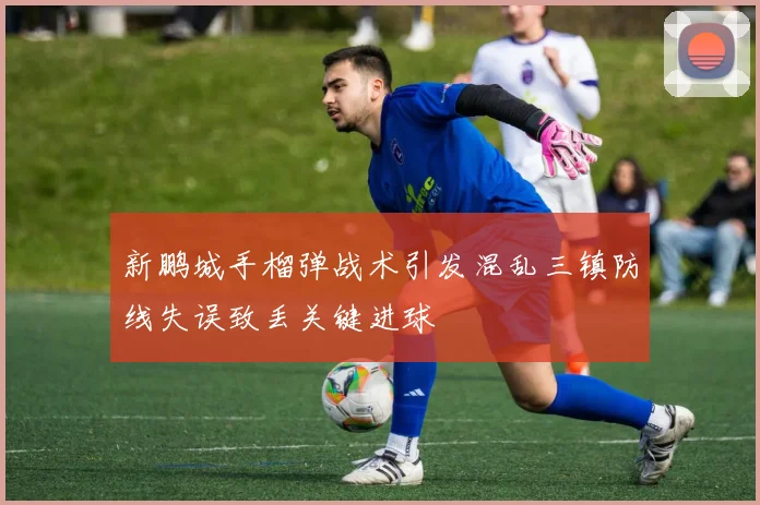 新鹏城手榴弹战术引发混乱三镇防线失误致丢关键进球