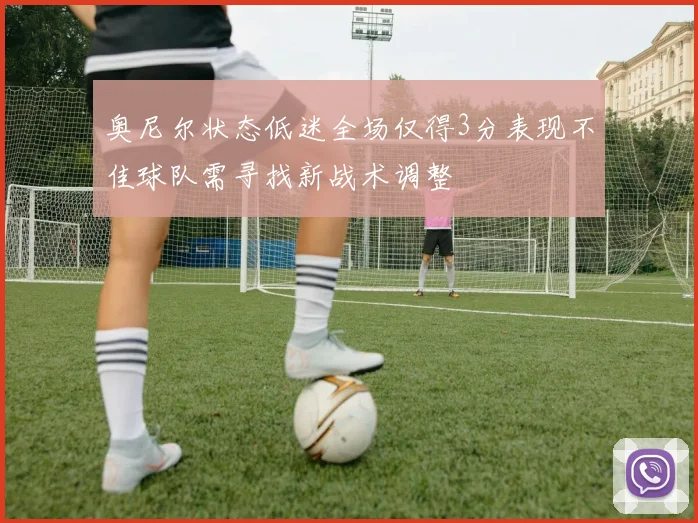 奥尼尔状态低迷全场仅得3分表现不佳球队需寻找新战术调整