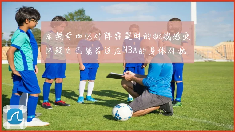 东契奇回忆对阵雷霆时的挑战感受怀疑自己能否适应NBA的身体对抗