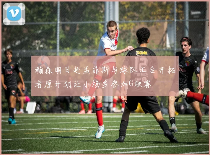 瀚森明日赴孟菲斯与球队汇合开拓者原计划让小杨多参加G联赛